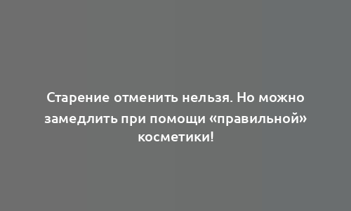 Старение отменить нельзя. Но можно замедлить при помощи «правильной» косметики!