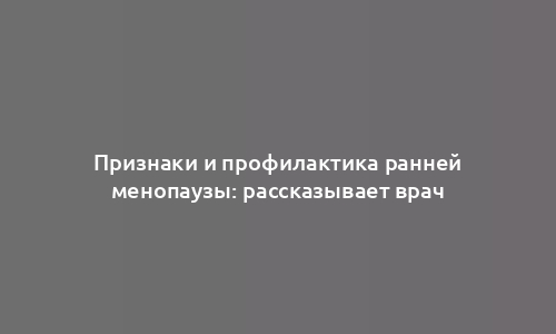 Признаки и профилактика ранней менопаузы: рассказывает врач