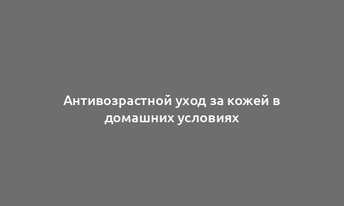 Антивозрастной уход за кожей в домашних условиях