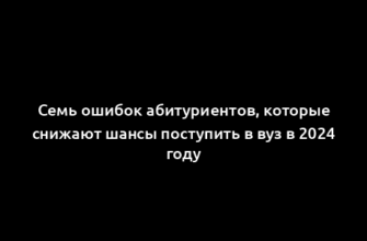 Семь ошибок абитуриентов, которые снижают шансы поступить в вуз в 2024 году