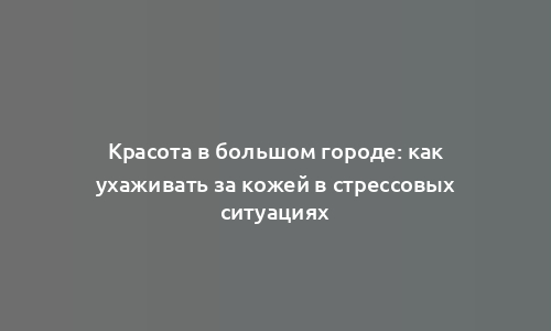 Красота в большом городе: как ухаживать за кожей в стрессовых ситуациях