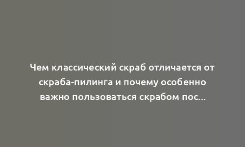 Чем классический скраб отличается от скраба-пилинга и почему особенно важно пользоваться скрабом после 25 лет