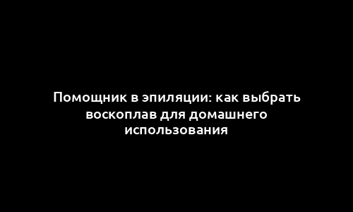 Помощник в эпиляции: как выбрать воскоплав для домашнего использования