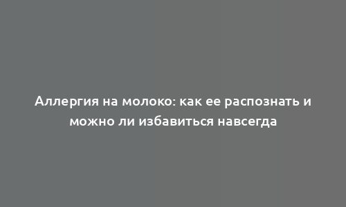 Аллергия на молоко: как ее распознать и можно ли избавиться навсегда