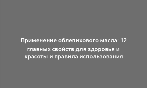 Применение облепихового масла: 12 главных свойств для здоровья и красоты и правила использования