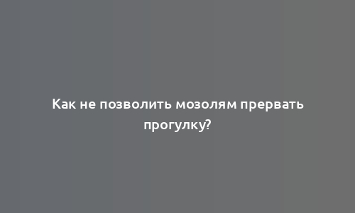 Как не позволить мозолям прервать прогулку?