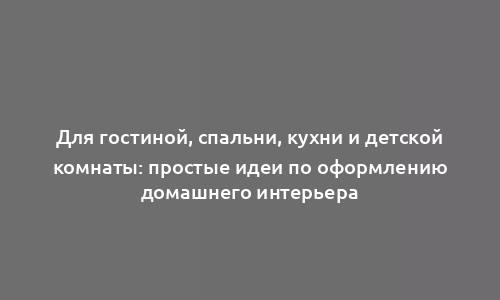 Для гостиной, спальни, кухни и детской комнаты: простые идеи по оформлению домашнего интерьера