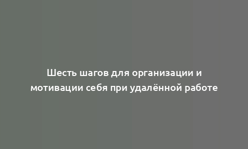 Шесть шагов для организации и мотивации себя при удалённой работе