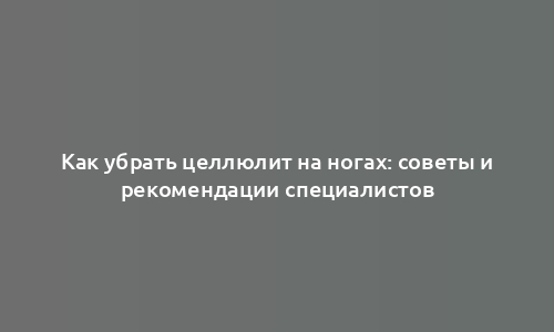 Как убрать целлюлит на ногах: советы и рекомендации специалистов