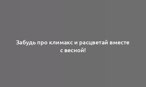 Забудь про климакс и расцветай вместе с весной!