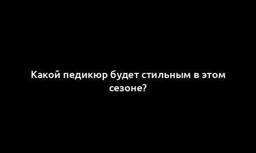 Какой педикюр будет стильным в этом сезоне?