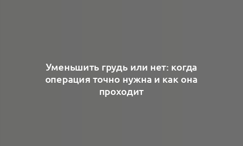 Уменьшить грудь или нет: когда операция точно нужна и как она проходит