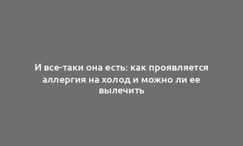 И все-таки она есть: как проявляется аллергия на холод и можно ли ее вылечить