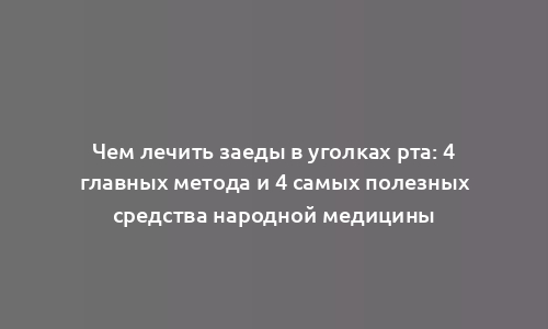 Чем лечить заеды в уголках рта: 4 главных метода и 4 самых полезных средства народной медицины