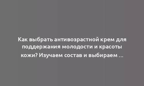 Как выбрать антивозрастной крем для поддержания молодости и красоты кожи? Изучаем состав и выбираем самые эффективные anti-age ингредиенты!