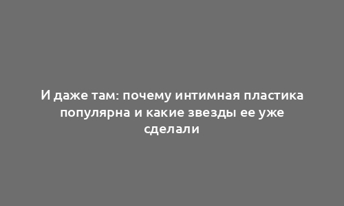 И даже там: почему интимная пластика популярна и какие звезды ее уже сделали