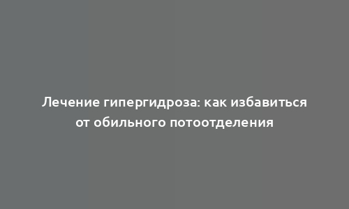 Лечение гипергидроза: как избавиться от обильного потоотделения