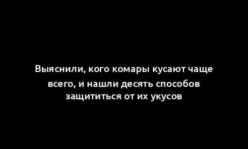 Выяснили, кого комары кусают чаще всего, и нашли десять способов защититься от их укусов