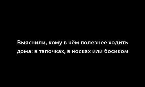 Выяснили, кому в чём полезнее ходить дома: в тапочках, в носках или босиком