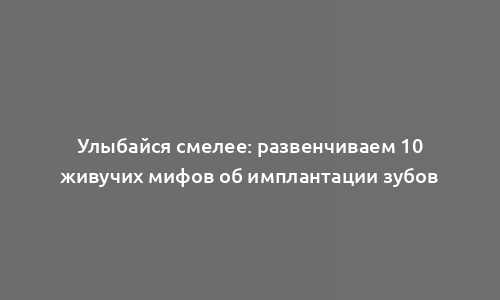 Улыбайся смелее: развенчиваем 10 живучих мифов об имплантации зубов