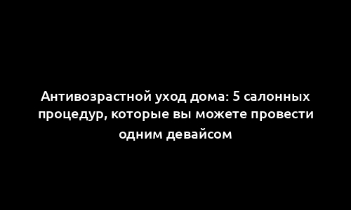Антивозрастной уход дома: 5 салонных процедур, которые вы можете провести одним девайсом