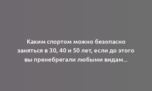 Каким спортом можно безопасно заняться в 30, 40 и 50 лет, если до этого вы пренебрегали любыми видами тренировок: советует тренер