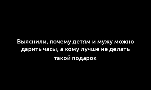 Выяснили, почему детям и мужу можно дарить часы, а кому лучше не делать такой подарок