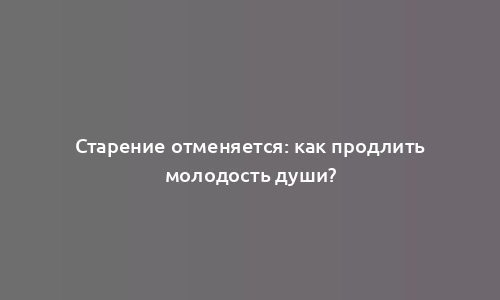 Старение отменяется: как продлить молодость души?