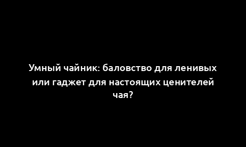 Умный чайник: баловство для ленивых или гаджет для настоящих ценителей чая?