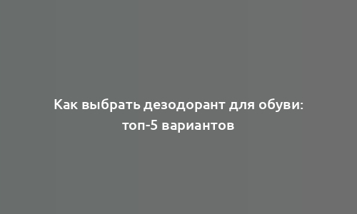 Как выбрать дезодорант для обуви: топ-5 вариантов