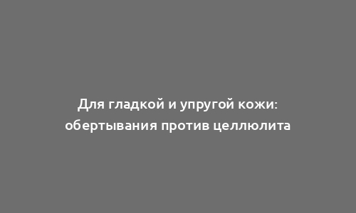 Для гладкой и упругой кожи: обертывания против целлюлита