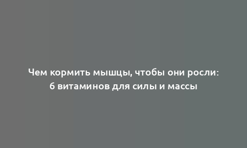 Чем кормить мышцы, чтобы они росли: 6 витаминов для силы и массы