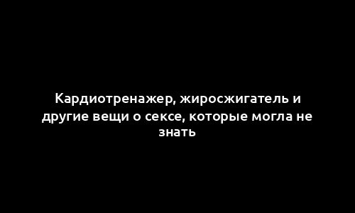 Кардиотренажер, жиросжигатель и другие вещи о сексе, которые могла не знать