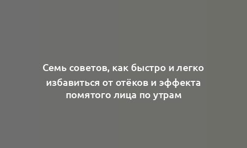 Семь советов, как быстро и легко избавиться от отёков и эффекта помятого лица по утрам