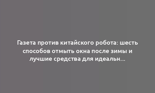 Газета против китайского робота: шесть способов отмыть окна после зимы и лучшие средства для идеальной чистоты