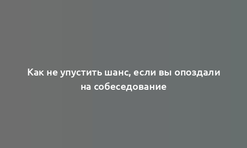 Как не упустить шанс, если вы опоздали на собеседование