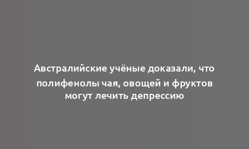 Австралийские учёные доказали, что полифенолы чая, овощей и фруктов могут лечить депрессию