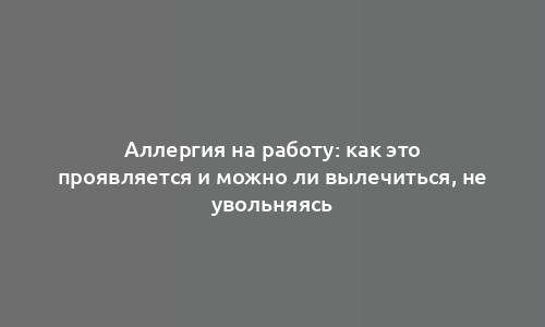 Аллергия на работу: как это проявляется и можно ли вылечиться, не увольняясь