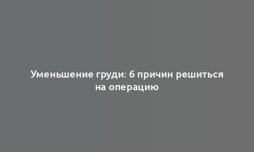 Уменьшение груди: 6 причин решиться на операцию