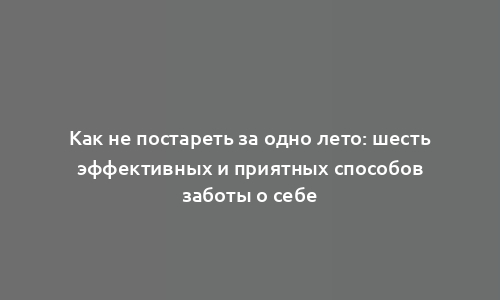 Как не постареть за одно лето: шесть эффективных и приятных способов заботы о себе