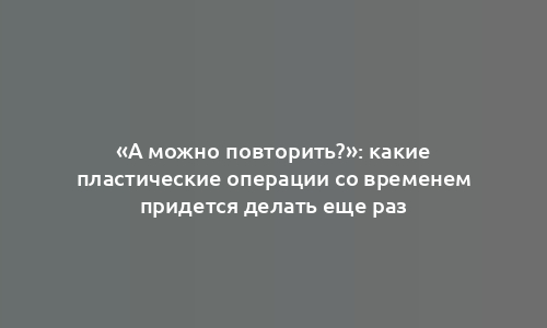 «А можно повторить?»: какие пластические операции со временем придется делать еще раз