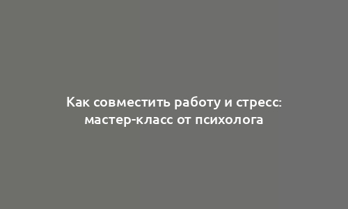 Как совместить работу и стресс: мастер-класс от психолога