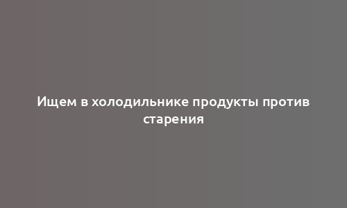 Ищем в холодильнике продукты против старения