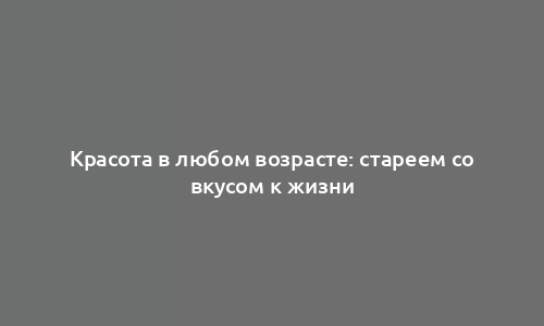 Красота в любом возрасте: стареем со вкусом к жизни