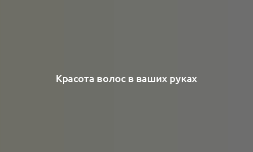 Красота волос в ваших руках