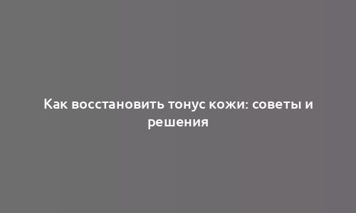 Как восстановить тонус кожи: советы и решения