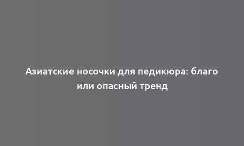 Азиатские носочки для педикюра: благо или опасный тренд