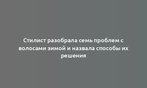 Стилист разобрала семь проблем с волосами зимой и назвала способы их решения