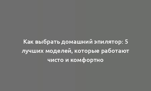 Как выбрать домашний эпилятор: 5 лучших моделей, которые работают чисто и комфортно