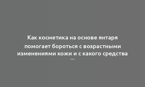 Как косметика на основе янтаря помогает бороться с возрастными изменениями кожи и с какого средства лучше начать?